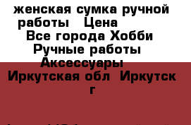 женская сумка ручной работы › Цена ­ 5 000 - Все города Хобби. Ручные работы » Аксессуары   . Иркутская обл.,Иркутск г.